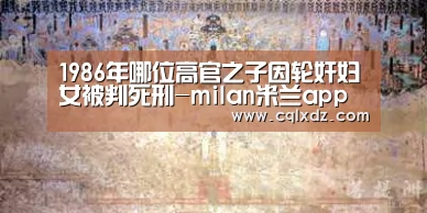 1986年哪位高官之子因轮奸妇女被判死刑-milan米兰app官网(图1) milan米兰