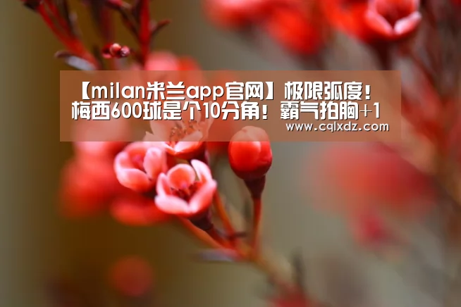 【milan米兰app官网】极限弧度!梅西600球是个10分角!霸气拍胸+10万人膜拜,渣叔苦笑(图1) milan米兰